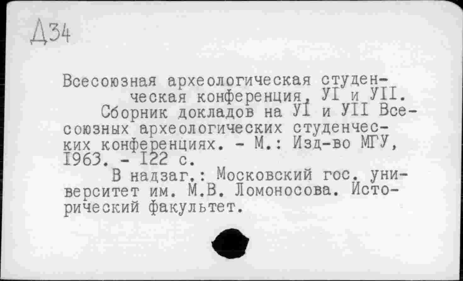 ﻿Дз^
Всесоюзная археологическая студенческая конференция, УІ и УП.
Сборник докладов на У1 и УІІ Всесоюзных археологических студенческих конференциях. - М.: Изд-во МГУ, 1963. - 122 с.
В надзаг.: Московский гос. университет им. М.В. Ломоносова. Исторический факультет.